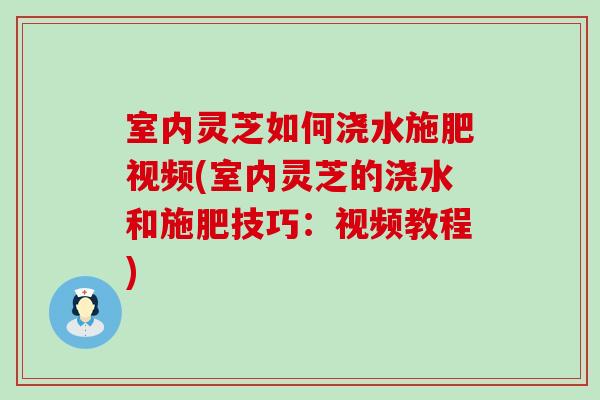 室内灵芝如何浇水施肥视频(室内灵芝的浇水和施肥技巧：视频教程)