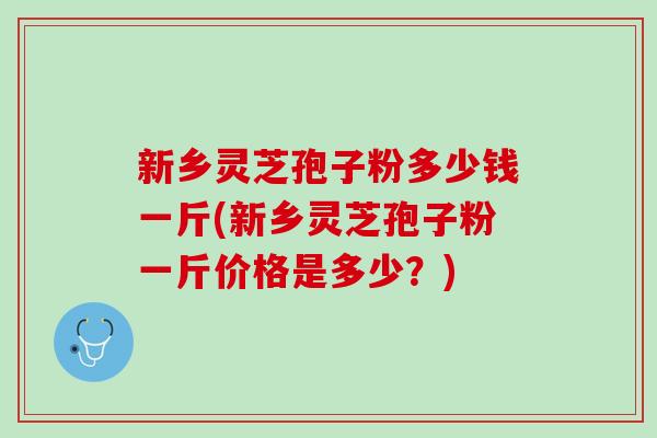 新乡灵芝孢子粉多少钱一斤(新乡灵芝孢子粉一斤价格是多少？)