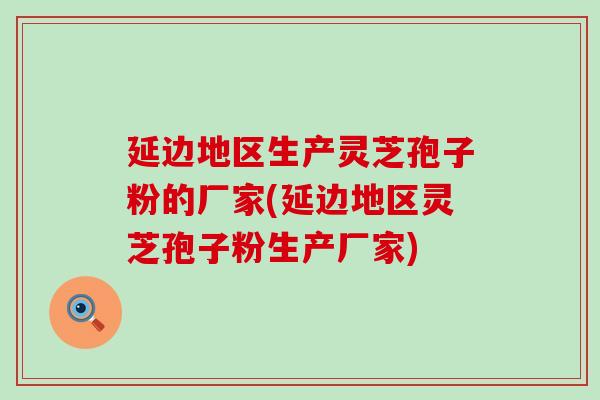 延边地区生产灵芝孢子粉的厂家(延边地区灵芝孢子粉生产厂家)