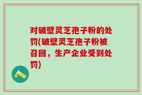 对破壁灵芝孢子粉的处罚(破壁灵芝孢子粉被召回，生产企业受到处罚)