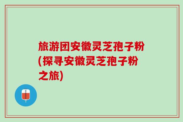 旅游团安徽灵芝孢子粉(探寻安徽灵芝孢子粉之旅)