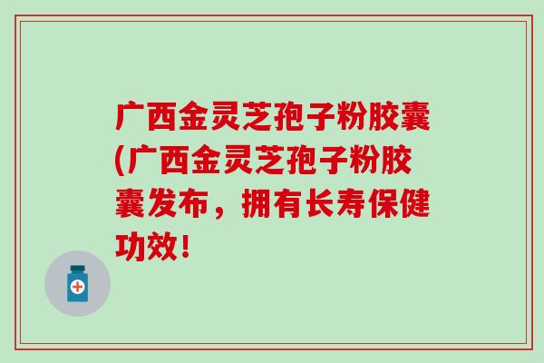 广西金灵芝孢子粉胶囊(广西金灵芝孢子粉胶囊发布，拥有长寿保健功效！