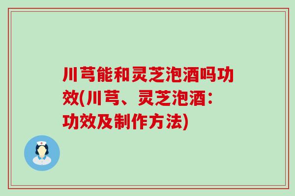 川芎能和灵芝泡酒吗功效(川芎、灵芝泡酒：功效及制作方法)