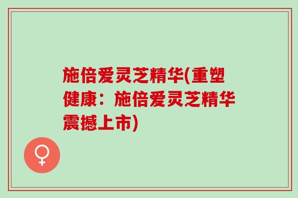 施倍爱灵芝精华(重塑健康：施倍爱灵芝精华震撼上市)