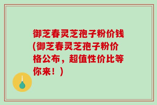 御芝春灵芝孢子粉价钱(御芝春灵芝孢子粉价格公布，超值性价比等你来！)