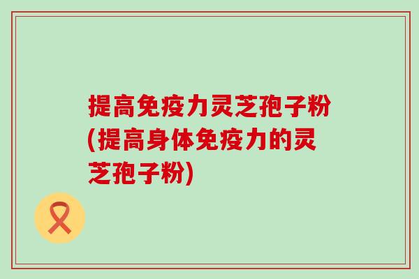 提高免疫力灵芝孢子粉(提高身体免疫力的灵芝孢子粉)