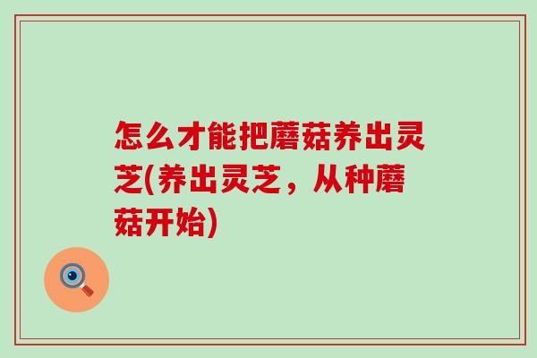 怎么才能把蘑菇养出灵芝(养出灵芝，从种蘑菇开始)