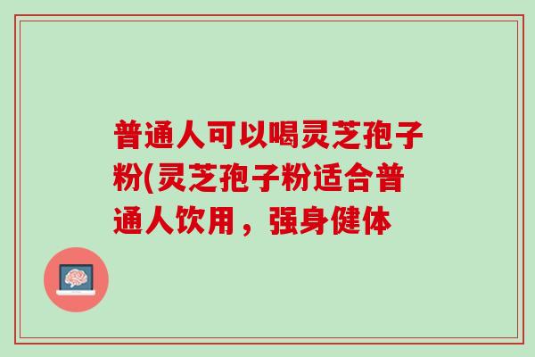 普通人可以喝灵芝孢子粉(灵芝孢子粉适合普通人饮用，强身健体