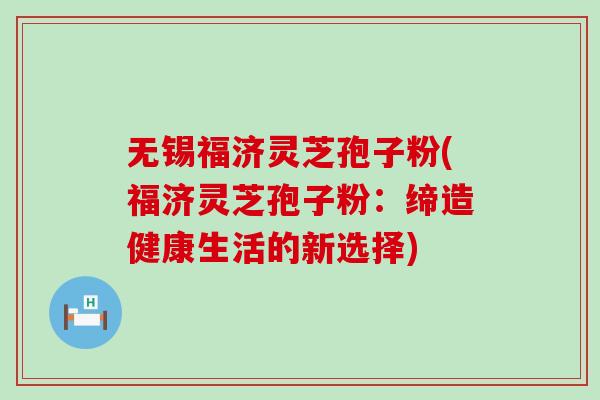 无锡福济灵芝孢子粉(福济灵芝孢子粉：缔造健康生活的新选择)