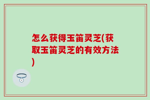怎么获得玉笛灵芝(获取玉笛灵芝的有效方法)