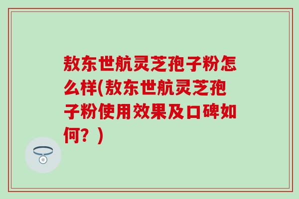 敖东世航灵芝孢子粉怎么样(敖东世航灵芝孢子粉使用效果及口碑如何？)