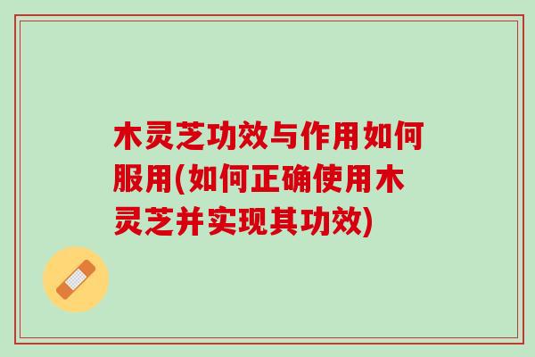 木灵芝功效与作用如何服用(如何正确使用木灵芝并实现其功效)