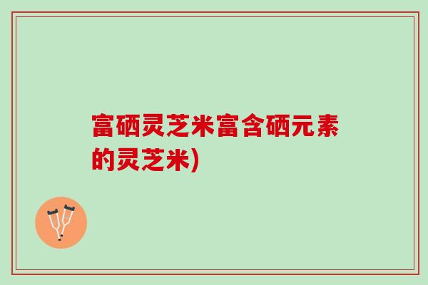 富硒灵芝米富含硒元素的灵芝米)