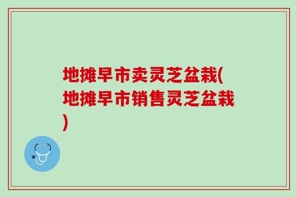 地摊早市卖灵芝盆栽(地摊早市销售灵芝盆栽)