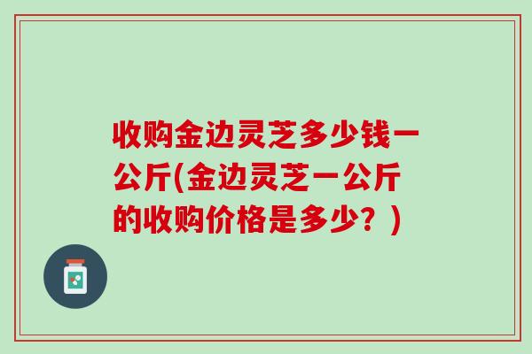 收购金边灵芝多少钱一公斤(金边灵芝一公斤的收购价格是多少？)
