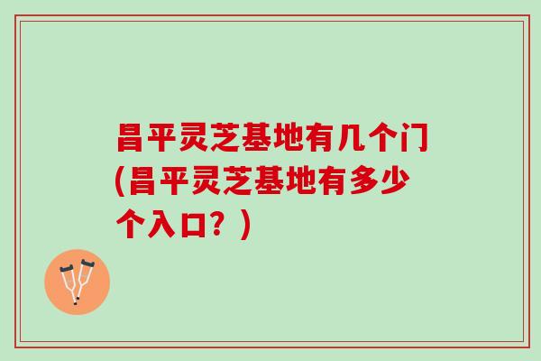 昌平灵芝基地有几个门(昌平灵芝基地有多少个入口？)