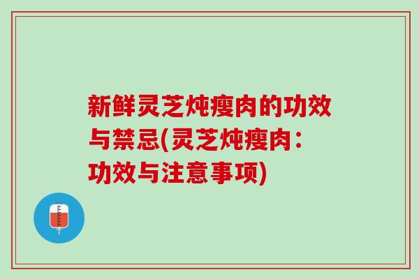 新鲜灵芝炖瘦肉的功效与禁忌(灵芝炖瘦肉：功效与注意事项)