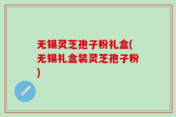 无锡灵芝孢子粉礼盒(无锡礼盒装灵芝孢子粉)