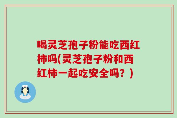 喝灵芝孢子粉能吃西红柿吗(灵芝孢子粉和西红柿一起吃安全吗？)