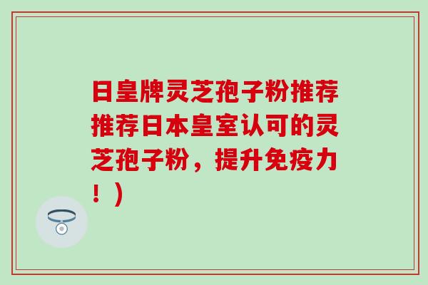 日皇牌灵芝孢子粉推荐推荐日本皇室认可的灵芝孢子粉，提升免疫力！)