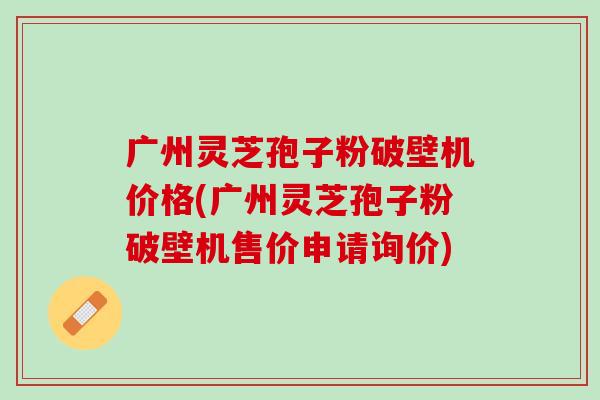 广州灵芝孢子粉破壁机价格(广州灵芝孢子粉破壁机售价申请询价)