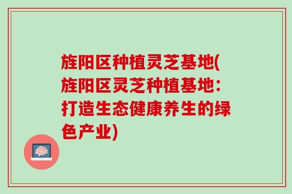 旌阳区种植灵芝基地(旌阳区灵芝种植基地：打造生态健康养生的绿色产业)
