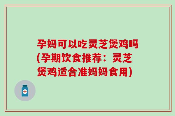 孕妈可以吃灵芝煲鸡吗(孕期饮食推荐：灵芝煲鸡适合准妈妈食用)