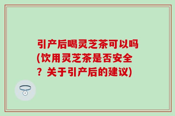 引产后喝灵芝茶可以吗(饮用灵芝茶是否安全？关于引产后的建议)