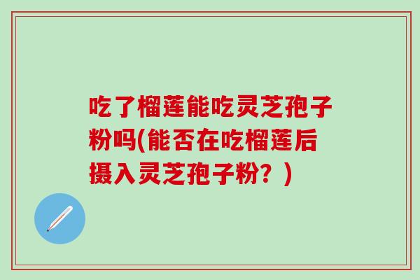 吃了榴莲能吃灵芝孢子粉吗(能否在吃榴莲后摄入灵芝孢子粉？)