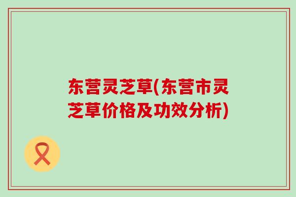 东营灵芝草(东营市灵芝草价格及功效分析)