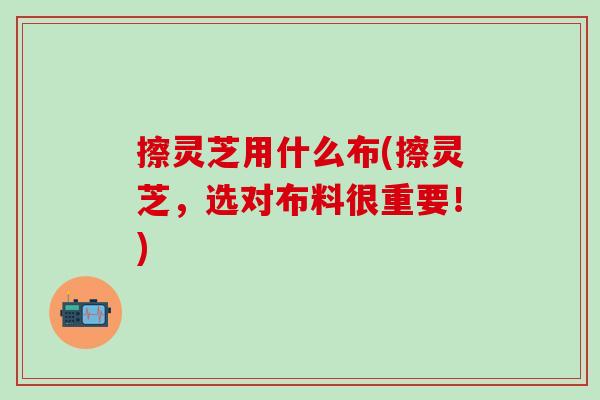 擦灵芝用什么布(擦灵芝，选对布料很重要！)