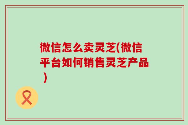 微信怎么卖灵芝(微信平台如何销售灵芝产品 )