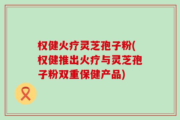 权健火疗灵芝孢子粉(权健推出火疗与灵芝孢子粉双重保健产品)