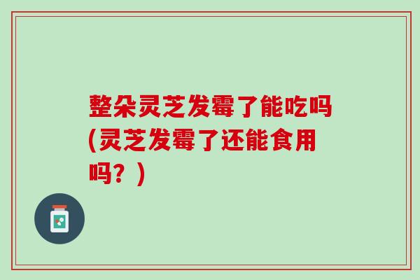 整朵灵芝发霉了能吃吗(灵芝发霉了还能食用吗？)