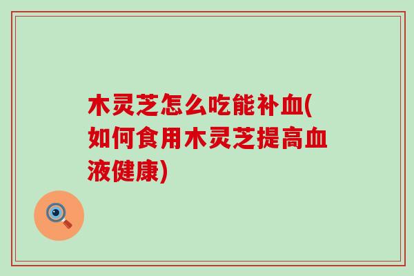 木灵芝怎么吃能补血(如何食用木灵芝提高血液健康)