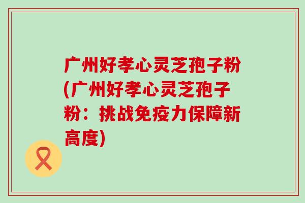 广州好孝心灵芝孢子粉(广州好孝心灵芝孢子粉:挑战保障新高度) 广州好孝心灵芝孢子粉(广州好孝心灵芝孢子粉:挑战保障新高度)
