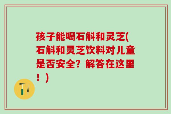 孩子能喝石斛和灵芝(石斛和灵芝饮料对儿童是否安全？解答在这里！)