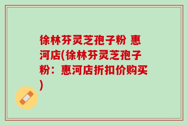 徐林芬灵芝孢子粉 惠河店(徐林芬灵芝孢子粉：惠河店折扣价购买)