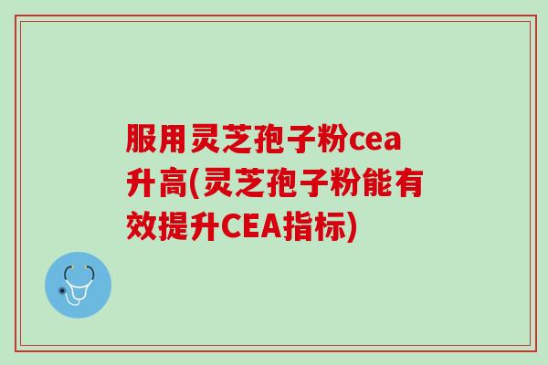 服用灵芝孢子粉cea升高(灵芝孢子粉能有效提升CEA指标)