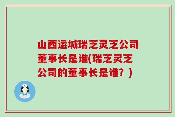 山西运城瑞芝灵芝公司董事长是谁(瑞芝灵芝公司的董事长是谁？)