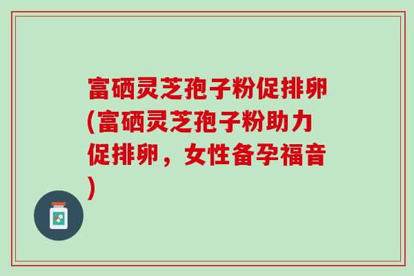 富硒灵芝孢子粉促排卵(富硒灵芝孢子粉助力促排卵，女性备孕福音)