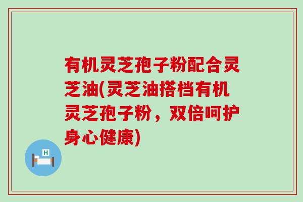 有机灵芝孢子粉配合灵芝油(灵芝油搭档有机灵芝孢子粉，双倍呵护身心健康)