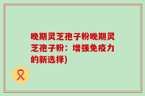晚期灵芝孢子粉晚期灵芝孢子粉：增强免疫力的新选择)