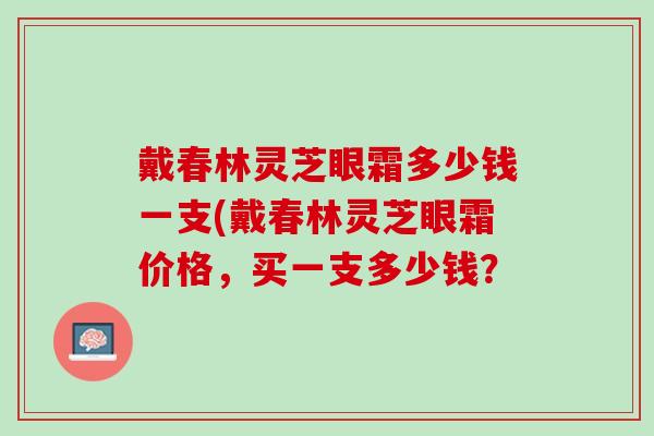 戴春林灵芝眼霜多少钱一支(戴春林灵芝眼霜价格，买一支多少钱？