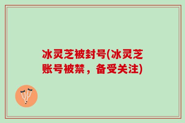 冰灵芝被封号(冰灵芝账号被禁，备受关注)