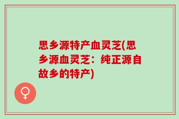 思乡源特产血灵芝(思乡源血灵芝：纯正源自故乡的特产)