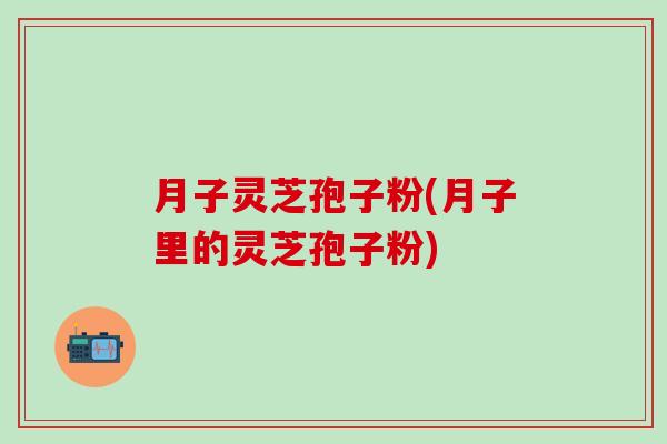 月子灵芝孢子粉(月子里的灵芝孢子粉)