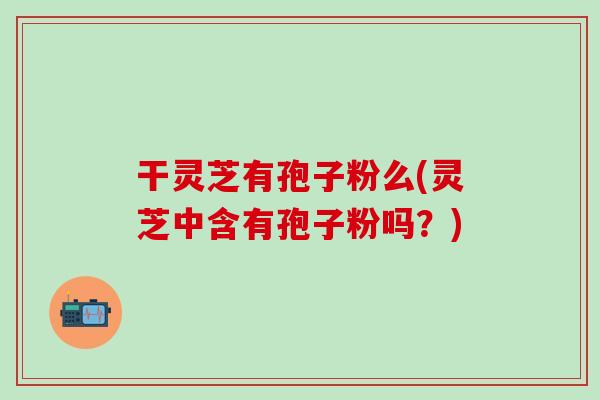 干灵芝有孢子粉么(灵芝中含有孢子粉吗？)