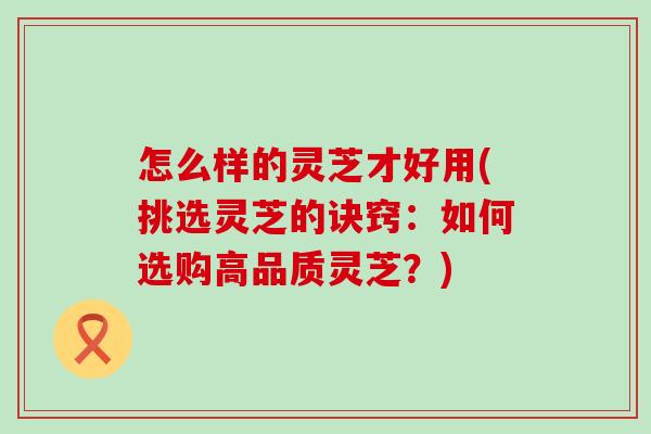 怎么样的灵芝才好用(挑选灵芝的诀窍：如何选购高品质灵芝？)