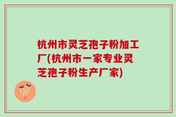 杭州市灵芝孢子粉加工厂(杭州市一家专业灵芝孢子粉生产厂家)